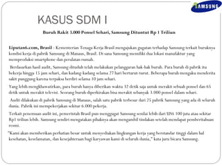 KASUS SDM I 
Buruh Rakit 3.000 Ponsel Sehari, Samsung Dituntut Rp 1 Triliun 
Liputan6.com, Brasil : Kementerian Tenaga Kerja Brasil mengajukan gugatan terhadap Samsung terkait buruknya 
kondisi kerja di pabrik Samsung di Manaus, Brasil. Di sana Samsung memiliki dua lokasi manufaktur yang 
memproduksi smartphone dan peralatan rumah. 
Berdasarkan hasil audit, Samsung dituduh telah melakukan pelanggaran hak-hak buruh. Para buruh di pabrik itu 
bekerja hingga 15 jam sehari, dan kadang-kadang selama 27 hari berturut-turut. Beberapa buruh mengaku menderita 
sakit punggung karena terpaksa berdiri selama 10 jam sehari. 
Yang lebih mengkhawatirkan, para buruh hanya diberikan waktu 32 detik saja untuk merakit sebuah ponsel dan 65 
detik untuk merakit televisi. Seorang buruh diperkirakan bisa merakit sebanyak 3.000 ponsel dalam sehari. 
Audit dilakukan di pabrik Samsung di Manaus, salah satu pabrik terbesar dari 25 pabrik Samsung yang ada di seluruh 
dunia. Pabrik ini mempekerjakan sekitar 6.000 pekerja. 
Terkait penemuan audit ini, pemerintah Brasil pun menggugat Samsung senilai lebih dari US$ 100 juta atau sekitar 
Rp1 triliun lebih. Samsung sendiri mengatakan pihaknya akan mengambil tindakan setelah mendapat pemberitahuan 
resmi. 
"Kami akan memberikan perhatian besar untuk menyediakan lingkungan kerja yang berstandar tinggi dalam hal 
kesehatan, keselamatan, dan kesejahteraan bagi karyawan kami di seluruh dunia," kata juru bicara Samsung. 
 