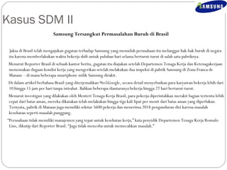Kasus SDM II 
Samsung Tersangkut Permasalahan Buruh di Brasil 
Jaksa di Brasil telah mengajukan gugatan terhadap Samsung yang menuduh perusahaan itu melanggar hak-hak buruh di negara 
itu karena memberlakukan waktu bekerja shift untuk puluhan hari selama berturut-turut di salah satu pabriknya. 
Menurut Reporter Brasil di sebuah kantor berita, gugatan itu diajukan setelah Departemen Tenaga Kerja dan Ketenagakerjaan 
menemukan dugaan kondisi kerja yang mengerikan setelah melakukan dua inspeksi di pabrik Samsung di Zona Franca de 
Manaus – di mana beberapa smartphone milik Samsung dirakit. 
Di dalam artikel berbahasa Brasil yang diterjemahkan 9to5Google, secara detail menyebutkan para karyawan bekerja lebih dari 
10 hingga 15 jam per hari tanpa istirahat. Bahkan beberapa diantaranya bekerja hingga 27 hari berturut-turut. 
Menurut investigasi yang dilakukan oleh Menteri Tenaga Kerja Brasil, para pekerja diperintahkan merakit bagian tertentu lebih 
cepat dari batas aman, mereka dikatakan telah melakukan hingga tiga kali lipat per menit dari batas aman yang diperlukan. 
Ternyata, pabrik di Manaus juga memiliki sekitar 5600 pekerja dan menerima 2018 pengunduran diri karena masalah 
kesehatan seperti masalah punggung. 
“Perusahaan tidak memiliki manajemen yang tepat untuk kesehatan kerja,” kata penyidik Departemen Tenaga Kerja Romulo 
Lins, dikutip dari Reporter Brasil. “Juga tidak mencoba untuk memecahkan masalah.” 
 