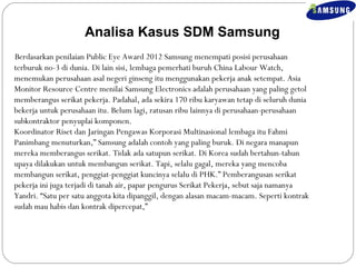 Analisa Kasus SDM Samsung 
Berdasarkan penilaian Public Eye Award 2012 Samsung menempati posisi perusahaan 
terburuk no-3 di dunia. Di lain sisi, lembaga pemerhati buruh China Labour Watch, 
menemukan perusahaan asal negeri ginseng itu menggunakan pekerja anak setempat. Asia 
Monitor Resource Centre menilai Samsung Electronics adalah perusahaan yang paling getol 
memberangus serikat pekerja. Padahal, ada sekira 170 ribu karyawan tetap di seluruh dunia 
bekerja untuk perusahaan itu. Belum lagi, ratusan ribu lainnya di perusahaan-perusahaan 
subkontraktor penyuplai komponen. 
Koordinator Riset dan Jaringan Pengawas Korporasi Multinasional lembaga itu Fahmi 
Panimbang menuturkan,” Samsung adalah contoh yang paling buruk. Di negara manapun 
mereka memberangus serikat. Tidak ada satupun serikat. Di Korea sudah bertahun-tahun 
upaya dilakukan untuk membangun serikat. Tapi, selalu gagal, mereka yang mencoba 
membangun serikat, penggiat-penggiat kuncinya selalu di PHK.” Pemberangusan serikat 
pekerja ini juga terjadi di tanah air, papar pengurus Serikat Pekerja, sebut saja namanya 
Yandri. “Satu per satu anggota kita dipanggil, dengan alasan macam-macam. Seperti kontrak 
sudah mau habis dan kontrak dipercepat,” 
 