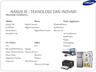 KASUS III : TEKNOLOGI DAN INOVASI 
PRODUK SAMSUNG : 
Mobile Photo Home Appliances 
Galaxy Tab Digital Cameras Washers&Dryers 
Cell Phone Digital Camcoders Refriferators 
Media Players Digital Photo Frames Microwaves 
Wearable Tech Air Conditioners 
DishWasher 
Ranges 
TV/Videos Office LED Lighting 
TVs PCs Vacuums 
Blu-ray&DVD Players Laptops 
Home Theater Systems Chrome Devices 
Home Audio Monitors 
Digital Set Top Box Printers 
Projectors Data Projectors 
Memory & Storage 
 