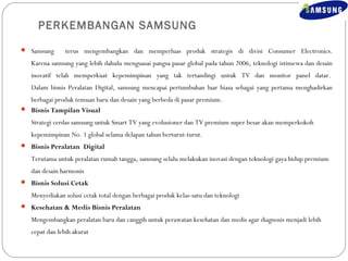 PERKEMBANGAN SAMSUNG 
 Samsung terus mengembangkan dan memperluas produk strategis di divisi Consumer Electronics. 
Karena samsung yang lebih dahulu menguasai pangsa pasar global pada tahun 2006, teknologi istimewa dan desain 
inovatif telah memperkuat kepemimpinan yang tak tertandingi untuk TV dan monitor panel datar. 
Dalam bisnis Peralatan Digital, samsung mencapai pertumbuhan luar biasa sebagai yang pertama menghadirkan 
berbagai produk temuan baru dan desain yang berbeda di pasar premium. 
 Bisnis Tampilan Visual 
Strategi cerdas samsung untuk Smart TV yang evolusioner dan TV premium super besar akan memperkokoh 
kepemimpinan No. 1 global selama delapan tahun berturut-turut. 
 Bisnis Peralatan Digital 
Terutama untuk peralatan rumah tangga, samsung selalu melakukan inovasi dengan teknologi gaya hidup premium 
dan desain harmonis 
 Bisnis Solusi Cetak 
Menyediakan solusi cetak total dengan berbagai produk kelas-satu dan teknologi 
 Kesehatan & Medis Bisnis Peralatan 
Mengembangkan peralatan baru dan canggih untuk perawatan kesehatan dan medis agar diagnosis menjadi lebih 
cepat dan lebih akurat 
 
