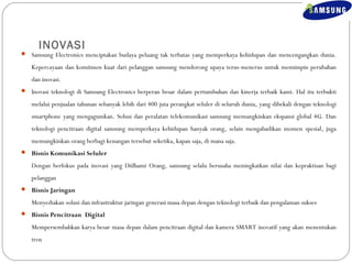 INOVASI 
 Samsung Electronics menciptakan budaya peluang tak terbatas yang memperkaya kehidupan dan mencengangkan dunia. 
Kepercayaan dan komitmen kuat dari pelanggan samsung mendorong upaya terus-menerus untuk memimpin perubahan 
dan inovasi. 
 Inovasi teknologi di Samsung Electronics berperan besar dalam pertumbuhan dan kinerja terbaik kami. Hal itu terbukti 
melalui penjualan tahunan sebanyak lebih dari 400 juta perangkat seluler di seluruh dunia, yang dibekali dengan teknologi 
smartphone yang mengagumkan. Solusi dan peralatan telekomunikasi samsung memungkinkan ekspansi global 4G. Dan 
teknologi pencitraan digital samsung memperkaya kehidupan banyak orang, selain mengabadikan momen spesial, juga 
memungkinkan orang berbagi kenangan tersebut seketika, kapan saja, di mana saja. 
 Bisnis Komunikasi Seluler 
Dengan berfokus pada inovasi yang Diilhami Orang, samsung selalu berusaha meningkatkan nilai dan kepraktisan bagi 
pelanggan 
 Bisnis Jaringan 
Menyediakan solusi dan infrastruktur jaringan generasi masa depan dengan teknologi terbaik dan pengalaman sukses 
 Bisnis Pencitraan Digital 
Mempersembahkan karya besar masa depan dalam pencitraan digital dan kamera SMART inovatif yang akan menentukan 
tren 
 