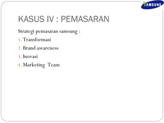 KASUS IV : PEMASARAN 
Strategi pemasaran samsung : 
1. Transformasi 
2. Brand awareness 
3. Inovasi 
4.Marketing Team 
 