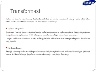 Transformasi 
Dalam hal transformasi Samsung berhasil melakukan corporate turnaround strategy pada akhir tahun 
1999, setelah sesaat krisis ekonomi asia mulai reda, diantaranya : 
Vertical Integration 
Sementara ratarata bisnis elektronik lainnya melakukan outsource pada manufaktur dan focus pada core 
competencies nya, Samsung lebih fokus pada manufaktur sebagai kompetensi utamanya. 
Dengan melakukan outsource ke external supplier dan lebih menseriuskan kepada kegiatan manufaktur 
yang mandiri 
Hardware Focus 
Strategi Samsung adalah fokus kepada hardware dan perangkatnya dan berkolaborasi dengan provider 
konten ketika sudah tepat.juga fokus menentukan target yang ingin dicapainya 
 