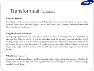 Transformasi (lanjutan) 
Product Breadth 
Diversifikasi produk membuat samsung menjadi beda dari kompetitornya. Sementara banyak perusahaan 
elektronik lainnya fokus pada satu kategori (Nokia : Cell phone, Intel :Prosesor), samsung bahkan masuk 
dalam setiap kategori elektronik. 
Digital Product Innovation 
samsung sangat gemar melakukan inovasi, salah satu inovasi lainnya yaitu dengan melakukan perubahan dari 
teknologi dari analog ke digital. Dengan memfokuskan untuk berinvestasi di produk teknologi digital, 
samsung memposisikan produk-produknya sebagai produk premium. Dikarenakan teknologi digital pada saat 
itu termasuk inovasi terbaru dan masih fresh, maka samsung menerapkan Sashimi Theory yaitu menjual 
dengan harga tinggi pada hari pertama disaat masih fresh, namun menurunkan harganya secara dramatis 
setelahnya. 
Digital Convergence 
samsung memusatkan perusahaannya untuk bermain di produk teknologi digital. Dan samsung berhasil berdiri 
sebagai leader dalam era digital. Produk yang dikeluarkan oleh samsung pun semuanya difokuskan sebagai 
produk elektronik digital. 
 