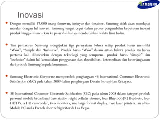 Inovasi 
 Dengan memiliki 17.000 orang ilmuwan, insinyur dan desainer, Samsung tidak akan mendapat 
masalah dengan hal inovasi. Samsung sangat cepat dalam proses pengambilan keputusan inovasi 
produk hingga diluncurkan ke pasar dan hanya membutuhkan waktu lima bulan. 
 Tim pemasaran Samsung mengajukan tiga pernyataan bahwa setiap produk harus memiliki 
“Wow”, “Simple dan “Inclusive”. Produk harus “Wow” dalam artian bahwa produk itu harus 
pertama kali diluncurkan dengan teknologi yang sempurna, produk harus “Simple” dan 
“Inclusive” dalam hal kemudahan penggunaan dan aksesibilitas, ketersediaan dan keterjangkauan 
dari produk Samsung kepada konsumen. 
 Samsung Electronic Corporate memperoleh penghargaan 46 International Costumer Electronic 
Satisfaction (SEC) pada tahun 2009 dalam penghargaan Desain Inovasi dan Rekayasa. 
 38 International Costumer Electronic Satisfaction (SEC) pada tahun 2008 dalam kategori produk 
personal mobile broadband base station, eight cellular phones, four Bluetooth[R] Headsets, four 
HDTVs, a HD camcorder, two monitors, one large format display, two laser printers, an ultra- 
Mobile PC and a French door refrigerator di Las Vegas. 
 