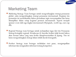 Marketing Team 
 Marketing Strategy Team bertugas untuk mengembangkan strategi pemasaran 
global, yaitu mengembangkan strategi pemasaran internasional. Kegiatan tim 
pemasaran ini memfokuskan bahwa perusahaan ingin menyampaikan dan harus 
ditampilkan dalam setiap kegiatan promosi internasional. Seperti menjadi 
sponsor event olah raga tingkat internasional (Olympiade, world cup, euro cup 
dll). 
 Regional Strategy team bertugas untuk melanjutkan tugas dari tim Pemasaran 
Strategi ketingkat regional. Kesuksesan di Amerika Serikat tidak berarti bahwa 
akan menuai sukses yang sama ketika diimplementasikan di Jepang. Tim ini 
harus mengembangkan strategi dalam istilah daerah demografis. 
 Product Strategy team bertugas melakukan riset pasar, mengumpulkan 
informasi dan menganalisis informasi tentang kompetitor. 
 