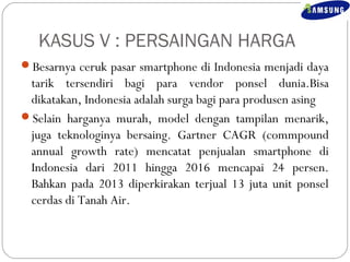 KASUS V : PERSAINGAN HARGA 
Besarnya ceruk pasar smartphone di Indonesia menjadi daya 
tarik tersendiri bagi para vendor ponsel dunia.Bisa 
dikatakan, Indonesia adalah surga bagi para produsen asing 
Selain harganya murah, model dengan tampilan menarik, 
juga teknologinya bersaing. Gartner CAGR (commpound 
annual growth rate) mencatat penjualan smartphone di 
Indonesia dari 2011 hingga 2016 mencapai 24 persen. 
Bahkan pada 2013 diperkirakan terjual 13 juta unit ponsel 
cerdas di Tanah Air. 
 