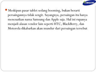 Meskipun pasar tablet sedang booming, bukan berarti 
persaingannya tidak sengit. Sayangnya, persaingan itu hanya 
mencuatkan nama Samsung dan Apple saja. Hal ini rupanya 
menjadi alasan vendor lain seperti HTC, BlackBerry, dan 
Motorola dikabarkan akan mundur dari persaingan tersebut 
 