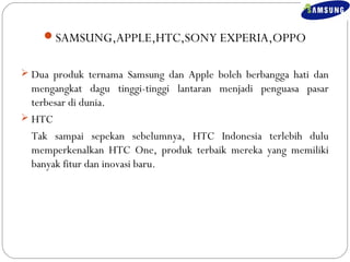 SAMSUNG,APPLE,HTC,SONY EXPERIA,OPPO 
 Dua produk ternama Samsung dan Apple boleh berbangga hati dan 
mengangkat dagu tinggi-tinggi lantaran menjadi penguasa pasar 
terbesar di dunia. 
 HTC 
Tak sampai sepekan sebelumnya, HTC Indonesia terlebih dulu 
memperkenalkan HTC One, produk terbaik mereka yang memiliki 
banyak fitur dan inovasi baru. 
 