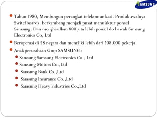 Tahun 1980, Membangun perangkat telekomunikasi. Produk awalnya 
Switchboards. berkembang menjadi pusat manufaktur ponsel 
Samsung. Dan menghasilkan 800 juta lebih ponsel do bawah Samsung 
Electronics Co, Ltd 
Beroperasi di 58 negara dan memiliki lebih dari 208.000 pekerja. 
Anak perusahaan Grup SAMSUNG : 
Samsung Samsung Electronics Co., Ltd. 
Samsung Motors Co.,Ltd 
 Samsung Bank Co.,Ltd 
 Samsung Insurance Co.,Ltd 
 Samsung Heavy Industries Co.,Ltd 
 