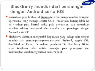 BlackBerry mundur dari persaingan 
dengan Android serta iOS 
perusahaan yang berbasis di Kanada tersebut mengumumkan kerugian 
operasional yang mencapi sekitar US $1 miliar atau kurang lebih Rp 
11,3 triliun pada kuartal kedua pada periode ini dan perusahaan 
tersebut akhirnya menyerah dan mundur dari persaingan dengan 
Android serta iOS 
BlackBerry akhirnya mengambil keputusan yang cukup sulit dengan 
mundur dari persaingsmartphone melawan Android, Apple iOS, 
dan Windows Phone. Perusahaan pembesut OS BlackBerry 10 ini 
telah kehabisan nafas untuk mengejar para pesaingnya dan 
memutuskan untuk mengibarkan bendera putih. 
 