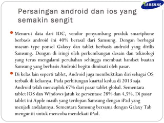 Persaingan android dan ios yang 
semakin sengit 
Menurut data dari IDC, vendor penyumbang produk smartphone 
berbasis android ini 40% berasal dari Samsung. Dengan berbagai 
macam type ponsel Galaxy dan tablet berbasis android yang dirilis 
Samsung. Dengan di iringi oleh perkembangan desain dan teknologi 
yang terus mengalami perubahan sehingga membuat handset buatan 
Samsung yang berbasis Android begitu diminati oleh pasar. 
Di kelas lain seperti tablet, Android juga membuktikan diri sebagai OS 
terbaik di kelasnya. Pada perhitungan kuartal kedua di 2013 saja 
Android telah mencaplok 67% dari pasar tablet global. Sementara 
tablet IOS dan Windows jatuh ke persentase 28% dan 4,5%. Di pasar 
tablet ini Apple masih yang terdepan Samsung dengan iPad yang 
menjadi andalannya. Sementara Samsung bersama dengan Galaxy Tab 
menguntit untuk mencoba mendekati iPad. 
 