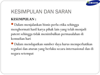 KESIMPULAN DAN SARAN 
KESIMPULAN : 
Dalam menjalankan bisnis perlu etika sehingga 
menghormati hasil karya pihak lain yang telah menjadi 
patent sehingga tidak menimbulkan permasalahan di 
kemudian hari 
Dalam mendapatkan sumber daya harus memperhatikan 
regulasi dan aturan yang berlaku secara internasional dan di 
negara setempat 
 