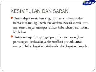 KESIMPULAN DAN SARAN 
Untuk dapat terus bersaing, terutama dalam produk 
berbasis teknologi, perlu melakukan inovasi secara terus 
menerus dengan memperhatikan kebutuhan pasar secara 
lebih luas 
Untuk memperluas pangsa pasar dan memenangkan 
persaingan, perlu adanya diversifikasi produk untuk 
memenuhi berbagai kebutuhan dari berbagai kelompok 
 