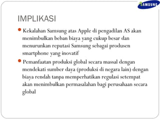 IMPLIKASI 
Kekalahan Samsung atas Apple di pengadilan AS akan 
menimbulkan beban biaya yang cukup besar dan 
menurunkan reputasi Samsung sebagai produsen 
smartphone yang inovatif 
Pemanfaatan produksi global secara massal dengan 
mendekati sumber daya (produksi di negara lain) dengan 
biaya rendah tanpa memperhatikan regulasi setempat 
akan menimbulkan permasalahan bagi perusahaan secara 
global 
 