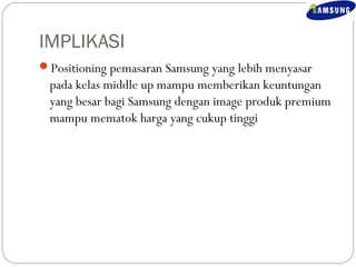 IMPLIKASI 
Positioning pemasaran Samsung yang lebih menyasar 
pada kelas middle up mampu memberikan keuntungan 
yang besar bagi Samsung dengan image produk premium 
mampu mematok harga yang cukup tinggi 
 
