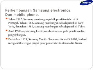 Perkembangan Samsung electronics 
Dan mobile phone. 
Tahun 1982, Samsung membangun pabrik perakitan televisi di 
Portugal, Tahun 1984, samsung membangun sebuah pabrik di New 
York, dan tahun 1985, samsung membangun sebuah pabrik di Tokyo 
Awal 1990-an, Samsung Electronics berinvestasi pada penelitian dan 
pengembangan, 
Pada tahun 1993, Samsung Mobile Phone merilis seri SH-700, berhasil 
mengambil setengah pangsa pasar ponsel dari Motorola dan Nokia 
 