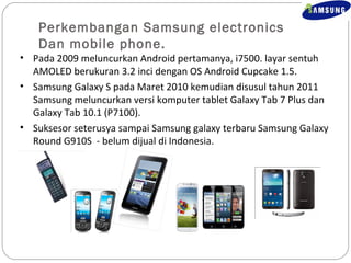 Perkembangan Samsung electronics 
Dan mobile phone. 
• Pada 2009 meluncurkan Android pertamanya, i7500. layar sentuh 
AMOLED berukuran 3.2 inci dengan OS Android Cupcake 1.5. 
• Samsung Galaxy S pada Maret 2010 kemudian disusul tahun 2011 
Samsung meluncurkan versi komputer tablet Galaxy Tab 7 Plus dan 
Galaxy Tab 10.1 (P7100). 
• Suksesor seterusya sampai Samsung galaxy terbaru Samsung Galaxy 
Round G910S - belum dijual di Indonesia. 
 