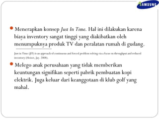 Menerapkan konsep Just In Time. Hal ini dilakukan karena 
biaya inventory sangat tinggi yang diakibatkan oleh 
menumpuknya produk TV dan peralatan rumah di gudang. 
Just in Time (JIT) is an approach of continuous and forced problem solving via a focus on throughput and reduced 
inventory (Heizer, Jay. 2008). 
Melego anak perusahaan yang tidak memberikan 
keuntungan signifikan seperti pabrik pembuatan kopi 
elektrik. Juga keluar dari keanggotaan di klub golf yang 
mahal. 
 