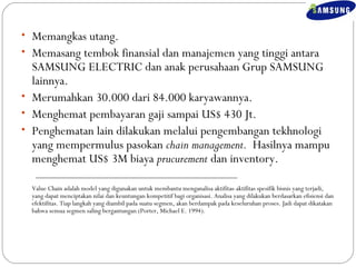 • Memangkas utang. 
• Memasang tembok finansial dan manajemen yang tinggi antara 
SAMSUNG ELECTRIC dan anak perusahaan Grup SAMSUNG 
lainnya. 
• Merumahkan 30.000 dari 84.000 karyawannya. 
• Menghemat pembayaran gaji sampai US$ 430 Jt. 
• Penghematan lain dilakukan melalui pengembangan tekhnologi 
yang mempermulus pasokan chain management. Hasilnya mampu 
menghemat US$ 3M biaya prucurement dan inventory. 
Value Chain adalah model yang digunakan untuk membantu menganalisa aktifitas-aktifitas spesifik bisnis yang terjadi, 
yang dapat menciptakan nilai dan keuntungan kompetitif bagi organisasi. Analisa yang dilakukan berdasarkan efisiensi dan 
efektifitas. Tiap langkah yang diambil pada suatu segmen, akan berdampak pada keseluruhan proses. Jadi dapat dikatakan 
bahwa semua segmen saling bergantungan (Porter, Michael E. 1994). 
 