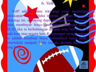 6. VolP
     VolP adalah suatu teknologi yang memungkinkan
percakapan suara melalui internet. Dengan menggunakan
teknologi ini, seseorang dapat menggunakan telepon tanpa
harus membayar biaya sambungan langsung jarak jauh
(SLJJ) jika ia berhubungan dengan orag lain yang berada
pada kota atau negara lain. Keuntungan menggunakan VolP
ini adalah membuat biaya komunikasi suara jarak jauh
(interlokal) menjadi lebih murah, dengan kualitas suara
yang baik.
 