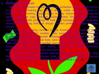 1. Bidang Perbankan
     Salah satu pemanfaatan internet dalam dunia perbankan adalah melalui internet
  banking. Internet banking juga dikenal dengan istilah electronic banking (e-
  banking), virtual banking, maupun online banking. Internet banking merupakan
  kegiatan perbankan yang dilakukan melalui internet. Dengan adanya internet
  banking, nasabah tidak perlu pergi ke bank yang bersangkutan untuk melakukan
  aktivitas-aktivitas yang berkaitan dengan transaksi perbankan, asalkan tersedia
  internet.
     Adanya internat banking memberi banyak keuntungan bagi berbagai pihak.
  Keuntugan yang diperoleh nasabah, yaitu kemudahan melakukan transaksi
  perbankan dengan cepat dan mudah terhalang oleh kendala tempat dan waktu.
  Sedangkan keuntungan bagi pihak bank, yakni adanya efisiensi kinerja operasional
  bank serta pengurangan jumlah nasabah yang datang ke bank sehingga bank yang
  bersangkutan tidak memerlukan banyak pegawai dan dapat melakukan
  penghematan biaya sewa tempat dan gaji karyawan.
     Di Indonesia, penggunaan internet banking sudah bukan suatu hal yang asing
  bagi sebagian masyarakat. Beberapa bank yang telah m,enggunakan layanan
  internet banking ini adalah, BCA, Bank Mandiri, BNI, Bank Lippo, dll.
 
