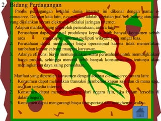 2. Bidang Perdagangan
     Proses perdagangan melalui dunia internet ini dikenal dengan nama e-
  commerce. Dengan kata lain, e-commerce adalah kegiatan jual/beli barang atau jasa
  yang dijalankan secara elektronik melalui jaringan internet.
    Adapun manfaat yang diperoleh perusahaan, antara lain:
  1. Perusahaan dapat menjual produknya kepada lebih banyak konsumen sebab
      area          cangkupan internet meliputi wilayah yang sangat luas.
  2. Perusahaan dapat mengurangi biaya operasional karena tidak memerlukan
      tambahan kantor cabang maupun karyawan.
  3. Adanya efisiensi biaya memungkinkan suatu perusahaan untuk memungkinkan
      harga produk, sehingga menarik lebih banyak konsumen dan tentunya akan
      meningkatkan daya saing perusahaan.

    Manfaat yang diperoleh konsumen dengan adanya e-commerce, antara lain:
  1. Konsumen dapat melakukan transaksi pembelian kapan saja dan di mana saja,
     asalkan tersedia internet.
  2. Konsumen dapat membeli barang dari negara lain, jika belum tersedia di
     dalam negeri.
  3. Konsumen dapat mengurangi biaya transportasi dan menghemat waktu.
 