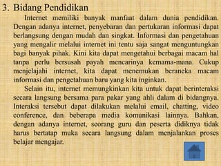 3. Bidang Pendidikan
      Internet memiliki banyak manfaat dalam dunia pendidikan.
  Dengan adanya internet, penyebaran dan pertukaran informasi dapat
  berlangsung dengan mudah dan singkat. Informasi dan pengetahuan
  yang mengalir melalui internet ini tentu saja sangat menguntungkan
  bagi banyak pihak. Kini kita dapat mengetahui berbagai macam hal
  tanpa perlu bersusah payah mencarinya kemama-mana. Cukup
  menjelajahi internet, kita dapat menemukan beraneka macam
  informasi dan pengetahuan baru yang kita inginkan.
      Selain itu, internet memungkinkan kita untuk dapat berinteraksi
  secara langsung bersama para pakar yang ahli dalam di bidangnya.
  Interaksi tersebut dapat dilakukan melalui email, chatting, video
  conference, dan beberapa media komunikasi lainnya. Bahkan,
  dengan adanya internet, seorang guru dan peserta didiknya tidak
  harus bertatap muka secara langsung dalam menjalankan proses
  belajar mengajar.
 