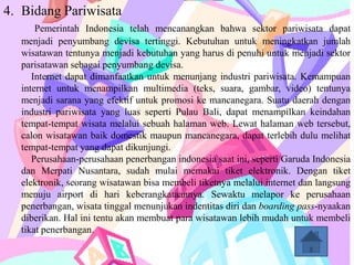 4. Bidang Pariwisata
      Pemerintah Indonesia telah mencanangkan bahwa sektor pariwisata dapat
  menjadi penyumbang devisa tertinggi. Kebutuhan untuk meningkatkan jumlah
  wisatawan tentunya menjadi kebutuhan yang harus di penuhi untuk menjadi sektor
  parisatawan sebagai penyumbang devisa.
     Internet dapat dimanfaatkan untuk menunjang industri pariwisata. Kemampuan
  internet untuk menampilkan multimedia (teks, suara, gambar, video) tentunya
  menjadi sarana yang efektif untuk promosi ke mancanegara. Suatu daerah dengan
  industri pariwisata yang luas seperti Pulau Bali, dapat menampilkan keindahan
  tempat-tempat wisata melalui sebuah halaman web. Lewat halaman web tersebut,
  calon wisatawan baik domestik maupun mancanegara, dapat terlebih dulu melihat
  tempat-tempat yang dapat dikunjungi.
     Perusahaan-perusahaan penerbangan indonesia saat ini, seperti Garuda Indonesia
  dan Merpati Nusantara, sudah mulai memakai tiket elektronik. Dengan tiket
  elektronik, seorang wisatawan bisa membeli tiketnya melalui internet dan langsung
  menuju airport di hari keberangkataannya. Sewaktu melapor ke perusahaan
  penerbangan, wisata tinggal menunjukan indentitas diri dan boarding pass-nyaakan
  diberikan. Hal ini tentu akan membuat para wisatawan lebih mudah untuk membeli
  tikat penerbangan.
 