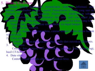 5. Bidang Kesehatan
      Dalam bidang kesehataan, pemanfaatan teknologi informasi atau
  internet biasa disebut dengan e-health. Pemanfaatan e-health yang saat ini
  menjadi trend adalah Telemedecine. Telemedecine didefinisikan sebagai
  layanan kesehataan yang dilaksanakan dari jarak jauh atau dapat juga
  dikatakan transfer data medik elektronik dari stu lokasi ke lokasi yang lain.
      Transfer data yang dilakukan telemedecine ini dapat berupa:
   1. Data teks dan numerik.
        Contoh: laporan, Korespondersi, catatan dengan pasien dalam bentuk
   rekam medik.
   2. Data audio.
        Contoh: rekaman pembicaraan, sinyal audio dari stetoskop elektronis.
   3. Citra diam.
        Contoh: foto rontgen, citra mikroskopis patologi, citra dermatologi,
   hasil CT-Scan.
   4. Data video.
        Contoh: sinyal biologis ultrasound gerakan fetus.
 