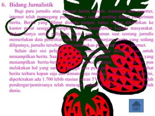 6. Bidang Jurnalistik
      Bagi para jurnalis atau pencari berita seperti, wartawan dan reporter,
   internet telah memegang peranan yang sangat penting dalam pengiriman
   berita. Berita yang diliput disuatu tempat, harus segera dikirimkan ke
   kantor pusat sesegera mungkin untuk disampaikan kepada masyarakat.
   Bukan hanya untuk peliputan berita saja, namun saat seorang jurnalis
   memerlukan data penelitian tertentu untuk menunjang berita yang sedang
   diliputnya, jurnalis tersebut dapat melakukan pencarian melalui internet.
      Selain dari sisi peliputan berita, internet juga dimanfaatkan untuk
   menampilkan berita. Saat ini ada banyak situs dalam bahasa Indonesia yang
   menampilkan berita-berita terbaru melalui internet. Media televisi pun
   melakukan hal yang sama, sehingga para pengguna internet dapat melihat
   berita terbaru kapan saja dan dimana saja malalui media internet. Saat ini,
   diperkirakan ada 1.700 lebih stasiun siaran TV dan radio di internet. Jumlah
   pendengar/pemirsanya telah mencapai sekitar 60 juta orang dari seluruh
   dunia.
 