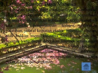 1. Layanan Sumber Daya Manusia
    Layanan sumber daya manusia dapt dimanfaatkan
 oleh para pekerja dalam organisasi atau perusahaan
 itu untuk mendapatkan informasi pekerja, misalnya
 tata tertib, pengumuman terbaru, informasi
 pelatihan, jadwal kegiatan ekstra, informasi liburan,
 atau bahkan menu kafetaria hari itu. Selain itu,
 layanan yang dapat diberikan internet sehubungan
 dengan sumnber daya manusia adalah rekaman
 pekerja, misalnya daftar kehadiran, informasi
 pegawai, atau untuk menyimpan unjuk kerja
 pekerja yang bersangkutan.
 
