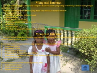 Mengenal Internet
   Internet adalah kumpulan komputer-komputer diseluruh dunia yang saling berhubungan dalam suatu jaringan
yang sangat luas.
    Berikut adalah beberapa aktifitas yang dapat kita dilakukan melalui internet:
1.    Mencari Informasi.
2.    Pertukaran Informasi Melalui E-mail.
3.    Menonton film.
4.    Berbagi cerita melalui blog.
5.    Bergabung dengan grup pertemanan.
6.    Berbelanja.
7.    Bermain Game.
8.    Bercakap-cakap dengan pengguna lain ditempat yang saling berjauhan.

                                        Mengenal Intranet
   Intranet adalah kumpulan komputer yang saling berhubungan dalam sebuah jaringan khusus/privat pada lingkup
sebuah institusi atau perusahaan.

Keuntungan bagi suatu perusahaan yang mengunakan intranet adalah sebagai berikut:
1. Mengurangi Biaya
2. Menghemat Waktu
3. Meningkatkan Kolaborasi
4. Meningkatkan Produktifitas dan Efisiensi
5. Membentuk Lingkungan Komputer yang Terintegrasi dan Terdistribusi
6. Kaya Dalam Format

Internet mempunyai 3 buah model organisasi, yaitu:
1. Model Desentralisasi
2. Model Tersentralisasi
3. Model Campuran
 