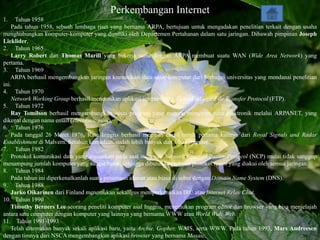 Perkembangan Internet
1.    Tahun 1958
    Pada tahun 1958, sebuah lembaga riset yang bernama ARPA, bertujuan untuk mengadakan penelitian terkait dengan usaha
menghubungkan komputer-komputer yang dimiliki oleh Departemen Pertahanan dalam satu jaringan. Dibawah pimpinan Joseph
Licklider,
2. Tahun 1965
    Larry Robert dan Thomas Marill yang bekerja sama dengan ARPA membuat suatu WAN (Wide Area Network) yang
pertama.
3. Tahun 1969
    ARPA berhasil mengembangkan jaringan komunikasi data antar-komputer dari berbagai universitas yang mendanai penelitian
ini.
4. Tahun 1970
    Network Working Group berhasil menemukan aplikasi internet yang dikenal sebagai File Transfer Protocol (FTP).
5. Tahun 1972
    Ray Tomilson berhasil mengembangkan suatu program yang mampu mengirim surat elektronik melalui ARPANET, yang
dikenal dengan nama email (electronic mail).
6. Tahun 1976
    Pada tanggal 26 Maret 1976, Ratu Inggris berhasil megirim email untuk pertama kalinya dari Royal Signals and Radar
Establishment di Malvern. Setahun kemudian, sudah lebih banyak dari 100 komputer
7. Tahun 1982
    Protokol komunikasi data yang digunakan pada saat itu, yaitu Network Communication Protocol (NCP) mulai tidak sanggup
menampung jumlah komputer yang sangat besar, sehingga dibutuhkan sebuah protokol resmi yang diakui oleh semua jaringan.
8. Tahun 1984
    Pada tahun ini diperkenalkanlah suatu penamaan alamat atau biasa di sebut dengan Domain Name System (DNS).
9. Tahun 1988
    Jarko Oikarinen dari Finland menemukan sekaligus memperkenalkan IRC atau Internet Relay Chat.
10. Tahun 1990
    Timothy Berners Lee seorang peneliti komputer asal Inggris, menemukan program editor dan browser yang bisa menjelajah
antara satu computer dengan komputer yang lainnya yang bernama WWW atau World Wide Web.
11. Tahun 1991-1993
    Telah ditemukan banyak sekali aplikasi baru, yaitu Archie, Gopher, WAIS, serta WWW. Pada tahun 1993, Mars Andreesen
dengan timnya dari NSCA mengembangkan aplikasi browser yang bernama Mosaic.
 