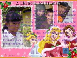 2. Electronic Mail (Email)
    Email atau surat elektronik merupakan salah satu
fasilitas internet yang paling banyak digunakan. Dengan
fasilitas ini, kita dapat mengirim surat dari mengirim dari
dan ke pengguna internet di suluruh dunia. Kita juga dapat
menyertakan dokumen maupun gambar dalam surat
elektronik yang kita kirimkan. Jika dibandingkan dengan
pengiriman surat melalui pos, pengiriman email ini jauh
lebih cepat. Dengan penggunaan email, surat yang kita
kirimkan dapat tiba ditempat tujuan sesaat setelah kita
mengirimkannya.
 
