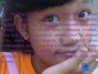 3. Mailing List

      Mailing list atau milis merupakan fasilitas email
secara berkelompok. Saat kita bergabung dalam
anggota mailing list, kita dapat bertukaran informasi
melalui email yang beredar daam kelompok tersebut.
Pada saat kita mengirimkan sebuah email ke alamat
milis, maka semua anggota milis tersebut akan
mendapatkan email yang kita kirimkan. Adanya milis
ini sangat mempermudah komunikasi kelompok
sehingga informasi dapat tersebar dengan cepat dan
merata.
 