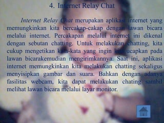 4. Internet Relay Chat
       Internet Relay Chat merupakan aplikasi internet yang
memungkinkan kita bercakap-cakap dengan lawan bicara
melalui internet. Percakapan melalui internet ini dikenal
dengan sebutan chatting. Untuk melakukan chatting, kita
cukup mengetikan kata-kata yang ingin kita ucapkan pada
lawan bicarakemudian mengirimkannya. Saat ini, aplikasi
internet memungkinkan kita melakukan chatting sekaligus
menyisipkan gambar dan suara. Bahkan dengan adanya
fasilitas webcam, kita dapat melakukan chating sambil
melihat lawan bicara melalui layar monitor.
 