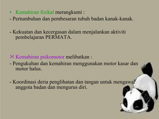 • Kemahiran fizikal merangkumi :
- Pertumbuhan dan pembesaran tubuh badan kanak-kanak.
- Kekuatan dan kecergasan dalam menjalankan aktiviti
pembelajaran PERMATA.
 Kemahiran psikomotor melibatkan :
- Pengukuhan dan kemahiran menggunakan motor kasar dan
motor halus.
- Koordinasi deria penglihatan dan tangan untuk mengawal
anggota badan dan mengurus diri.
 