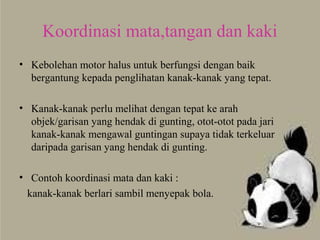 Koordinasi mata,tangan dan kaki
• Kebolehan motor halus untuk berfungsi dengan baik
bergantung kepada penglihatan kanak-kanak yang tepat.
• Kanak-kanak perlu melihat dengan tepat ke arah
objek/garisan yang hendak di gunting, otot-otot pada jari
kanak-kanak mengawal guntingan supaya tidak terkeluar
daripada garisan yang hendak di gunting.
• Contoh koordinasi mata dan kaki :
kanak-kanak berlari sambil menyepak bola.
 
