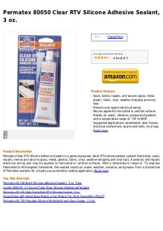 Permatex 80050 Clear RTV Silicone Adhesive Sealant,
3 oz.

                                                                          Price :
                                                                                    Check Price



                                                                         Average Customer Rating

                                                                                        4.4 out of 5




                                                                     Product Feature
                                                                     q   Seals, bonds, repairs, and secures glass, metal,
                                                                         plastic, fabric, vinyl, weather stripping and vinyl
                                                                         tops
                                                                     q   Protects and repairs electrical wiring
                                                                     q   May be applied to horizontal or vertical surfaces
                                                                     q   Resists oil, water, vibration, grease and weather,
                                                                         with a temperature range of -75F to 400F
                                                                     q   Suggested Applications: windshields, door frames,
                                                                         electrical connections, seams and roofs, vinyl tops
                                                                     q   Read more




Product Description
Permatex Clear RTV Silicone Adhesive Sealant is a general-purpose, black RTV indoor/outdoor sealant that bonds, seals,
repairs, mends and secures glass, metal, plastics, fabric, vinyl, weather-stripping and vinyl tops. It protects and repairs
electrical wiring and may be applied to horizontal or vertical surfaces. With a temperature range of -75 degrees
Fahrenheit to 450 degrees Fahrenheit, this sealant resists oil, water, weather, vibration, and grease. From a trusted line
of Permatex sealants for virtually any automotive sealing application. Read more

You May Also Like
Permatex 81158 Black Silicone Adhesive Sealant, 3 oz. Tube
Loctite 908570 ,2.7-Ounce Tube Clear Silicone Waterproof Sealant
Permatex 81160 High-Temp Red RTV Silicone Gasket, 3 oz.
Snow Globe with Wood Base Makes a Fun Project For Do-It-Yourselfers (Pkg/2)
Permatex 81730 Flowable Silicone Windshield and Glass Sealer, 1.5 oz.
 