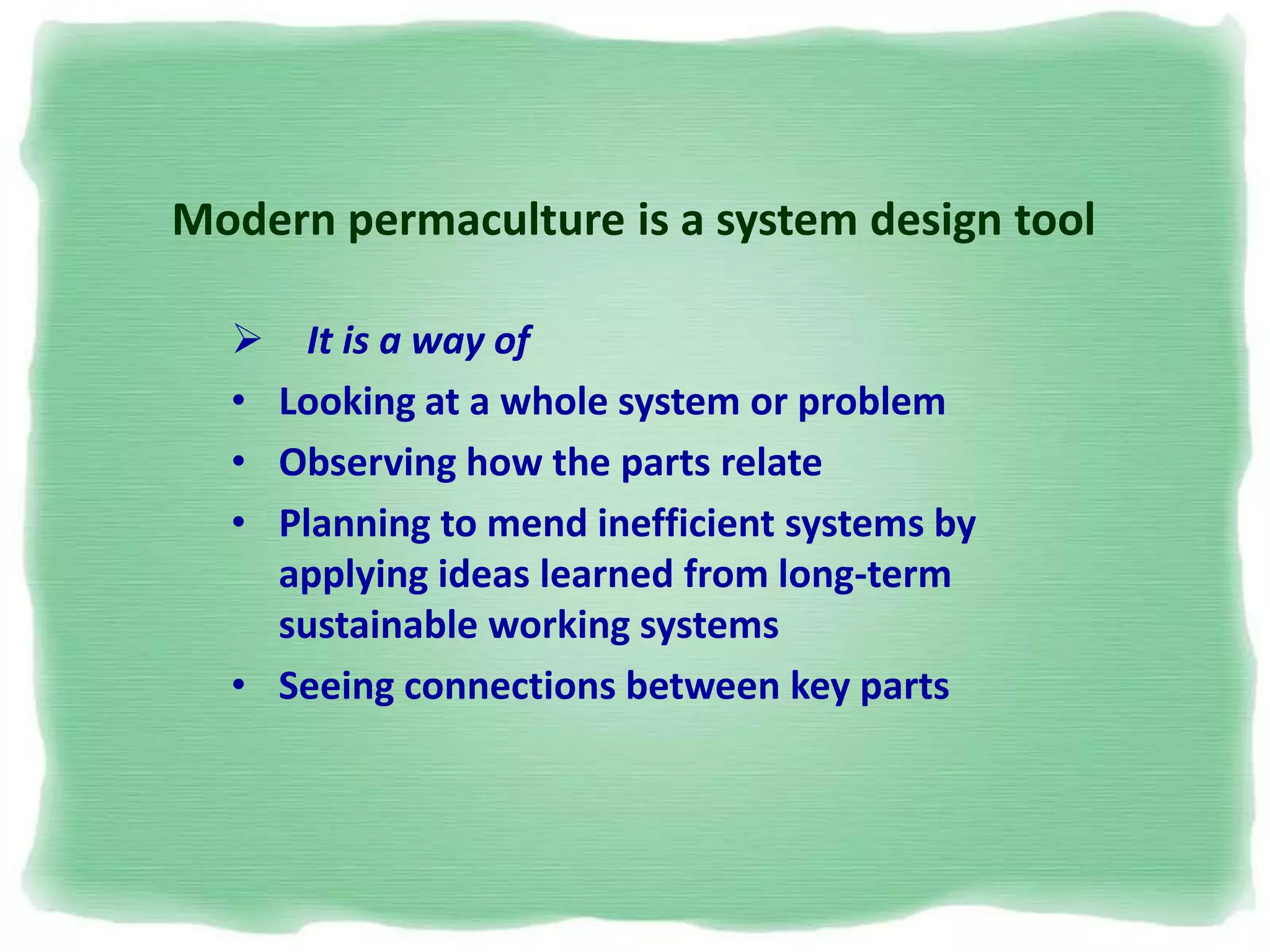  It is a way of
• Looking at a whole system or problem
• Observing how the parts relate
• Planning to mend inefficient systems by
applying ideas learned from long-term
sustainable working systems
• Seeing connections between key parts
Modern permaculture is a system design tool
 