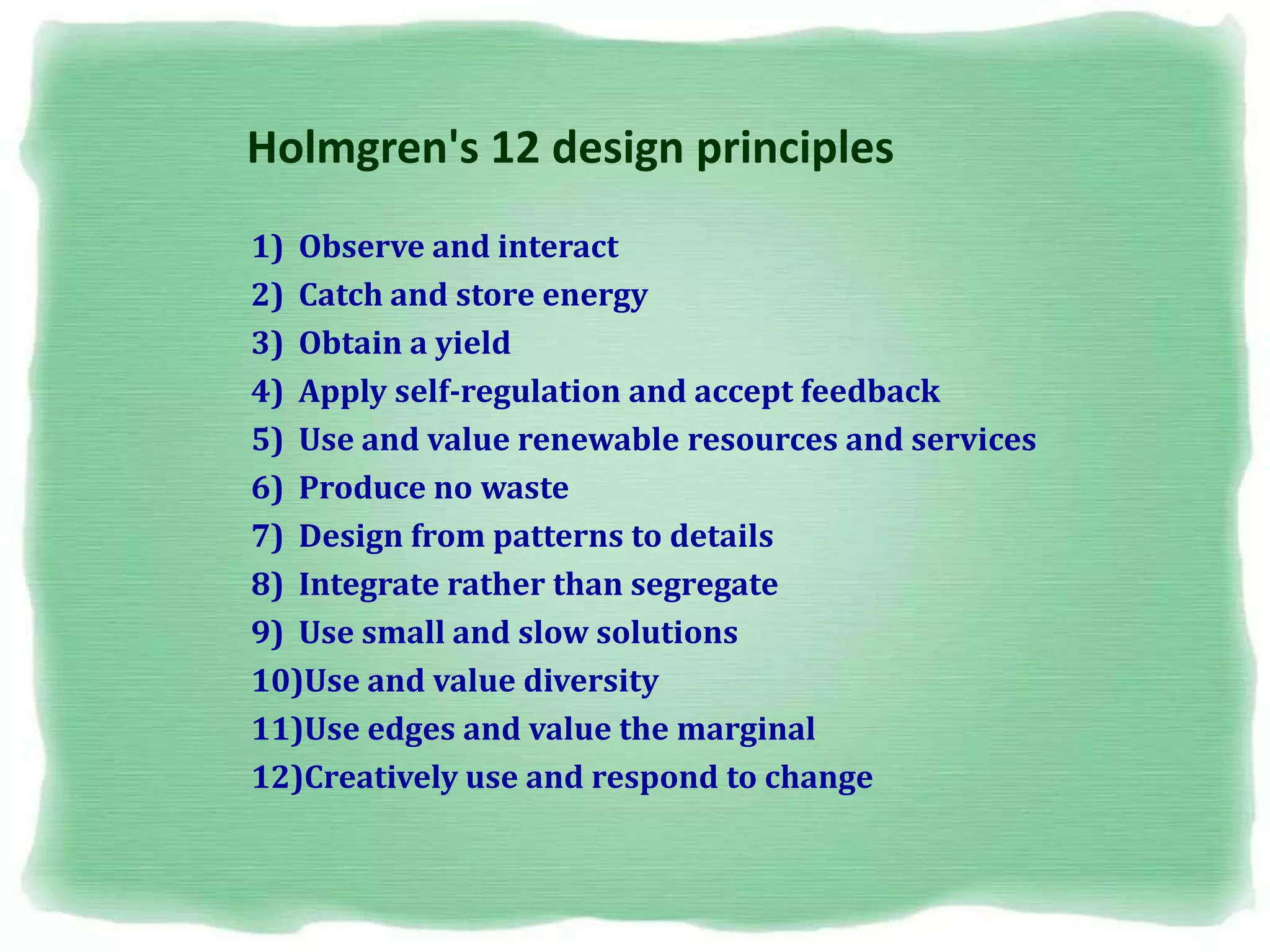 Holmgren's 12 design principles
1) Observe and interact
2) Catch and store energy
3) Obtain a yield
4) Apply self-regulation and accept feedback
5) Use and value renewable resources and services
6) Produce no waste
7) Design from patterns to details
8) Integrate rather than segregate
9) Use small and slow solutions
10)Use and value diversity
11)Use edges and value the marginal
12)Creatively use and respond to change
 