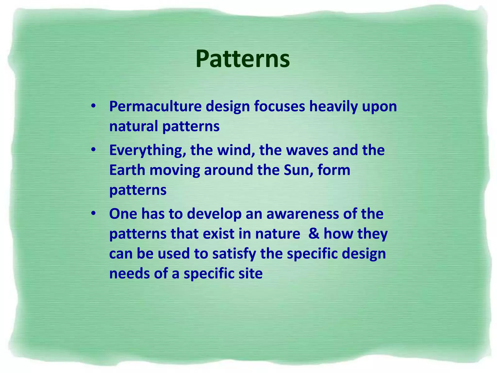 Patterns
• Permaculture design focuses heavily upon
natural patterns
• Everything, the wind, the waves and the
Earth moving around the Sun, form
patterns
• One has to develop an awareness of the
patterns that exist in nature & how they
can be used to satisfy the specific design
needs of a specific site
 