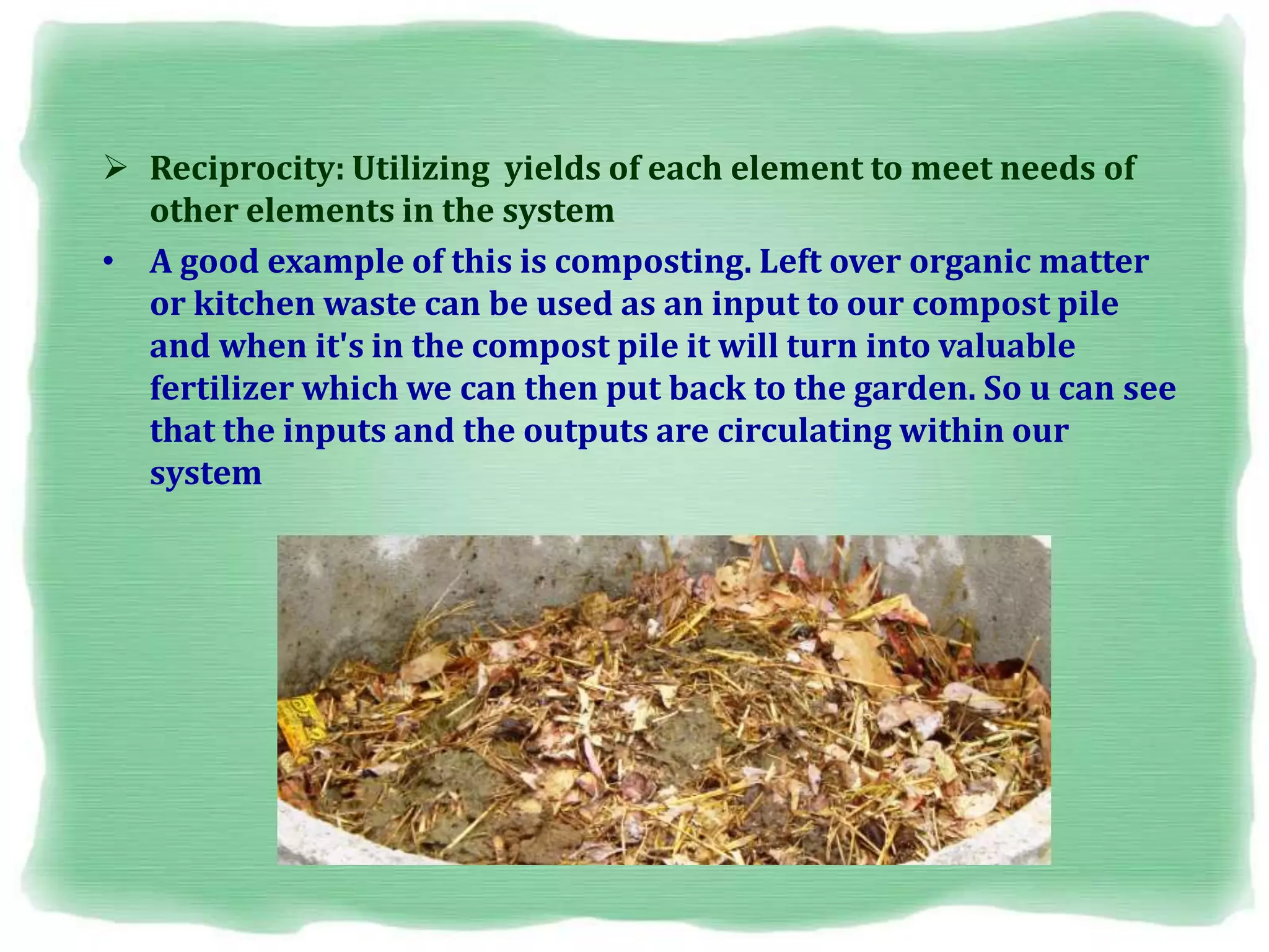  Reciprocity: Utilizing yields of each element to meet needs of
other elements in the system
• A good example of this is composting. Left over organic matter
or kitchen waste can be used as an input to our compost pile
and when it's in the compost pile it will turn into valuable
fertilizer which we can then put back to the garden. So u can see
that the inputs and the outputs are circulating within our
system
 