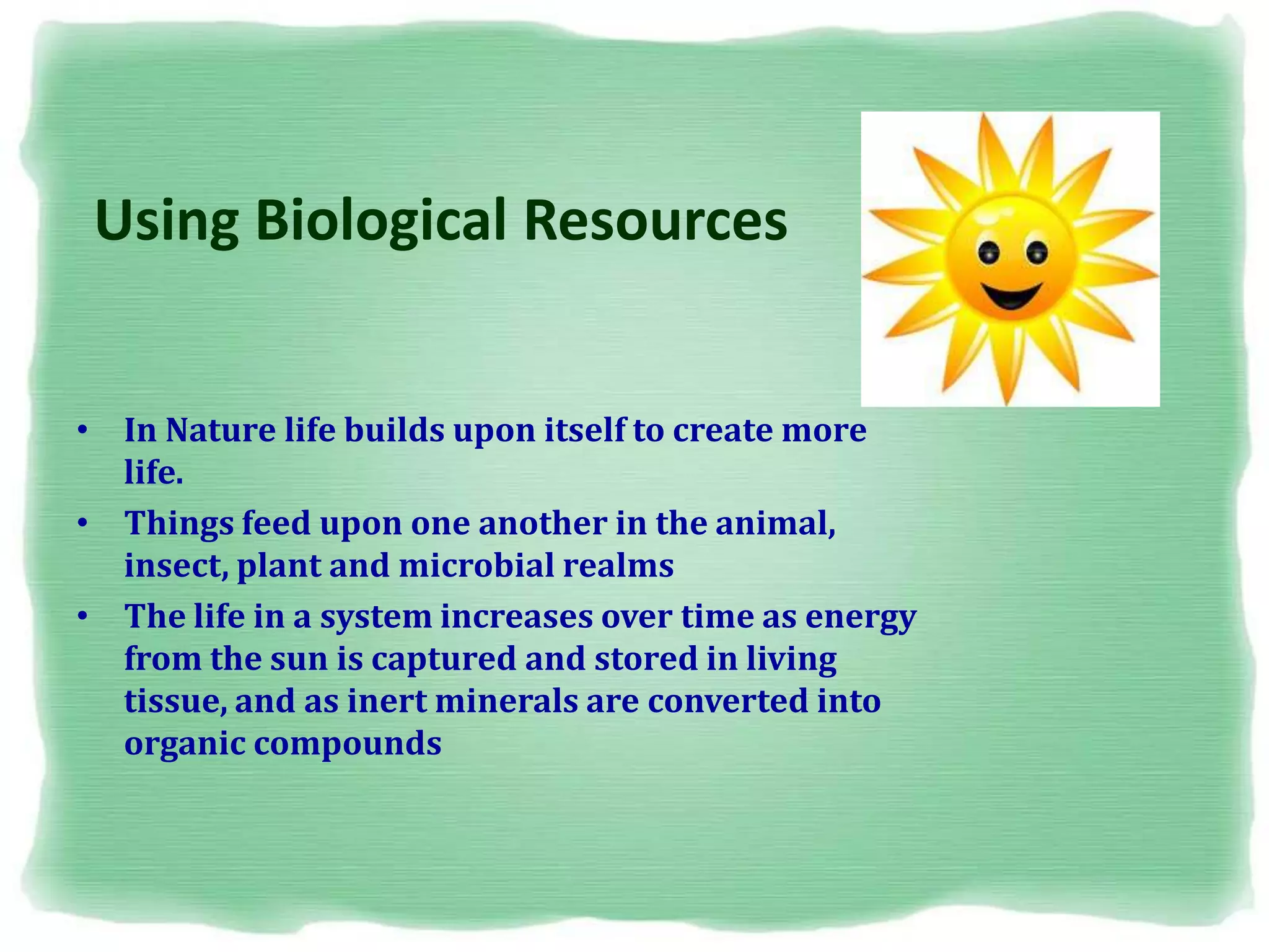 Using Biological Resources
• In Nature life builds upon itself to create more
life.
• Things feed upon one another in the animal,
insect, plant and microbial realms
• The life in a system increases over time as energy
from the sun is captured and stored in living
tissue, and as inert minerals are converted into
organic compounds
 
