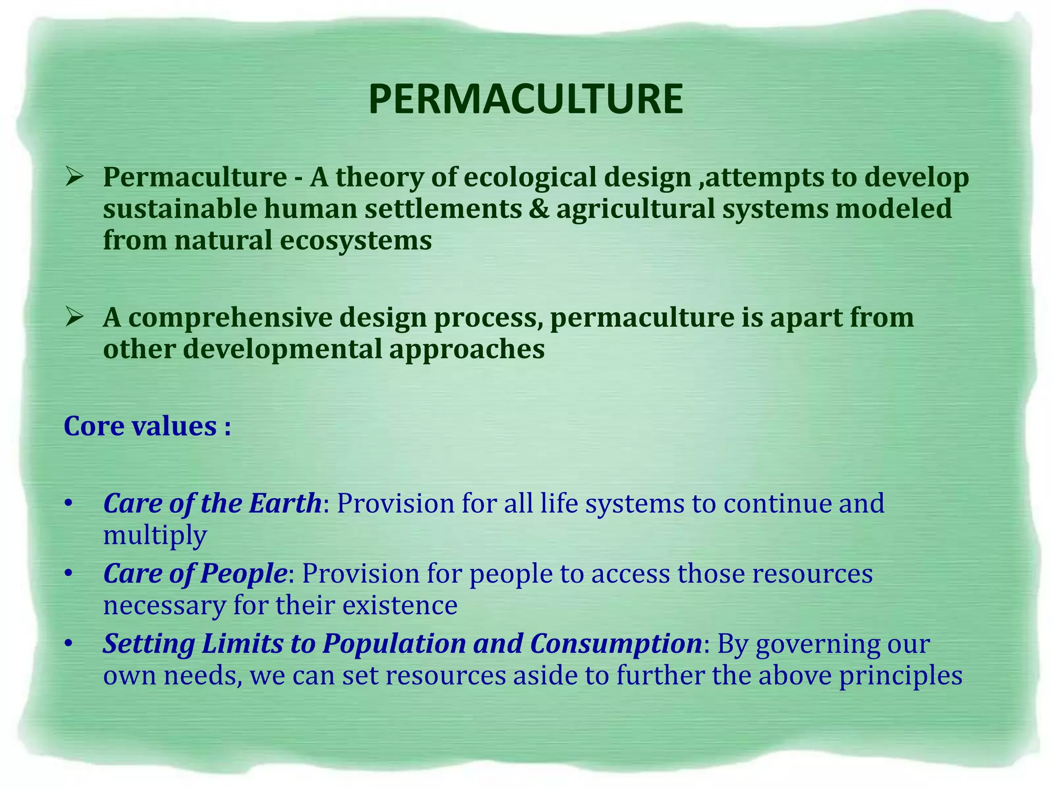 PERMACULTURE
 Permaculture - A theory of ecological design ,attempts to develop
sustainable human settlements & agricultural systems modeled
from natural ecosystems
 A comprehensive design process, permaculture is apart from
other developmental approaches
Core values :
• Care of the Earth: Provision for all life systems to continue and
multiply
• Care of People: Provision for people to access those resources
necessary for their existence
• Setting Limits to Population and Consumption: By governing our
own needs, we can set resources aside to further the above principles
 