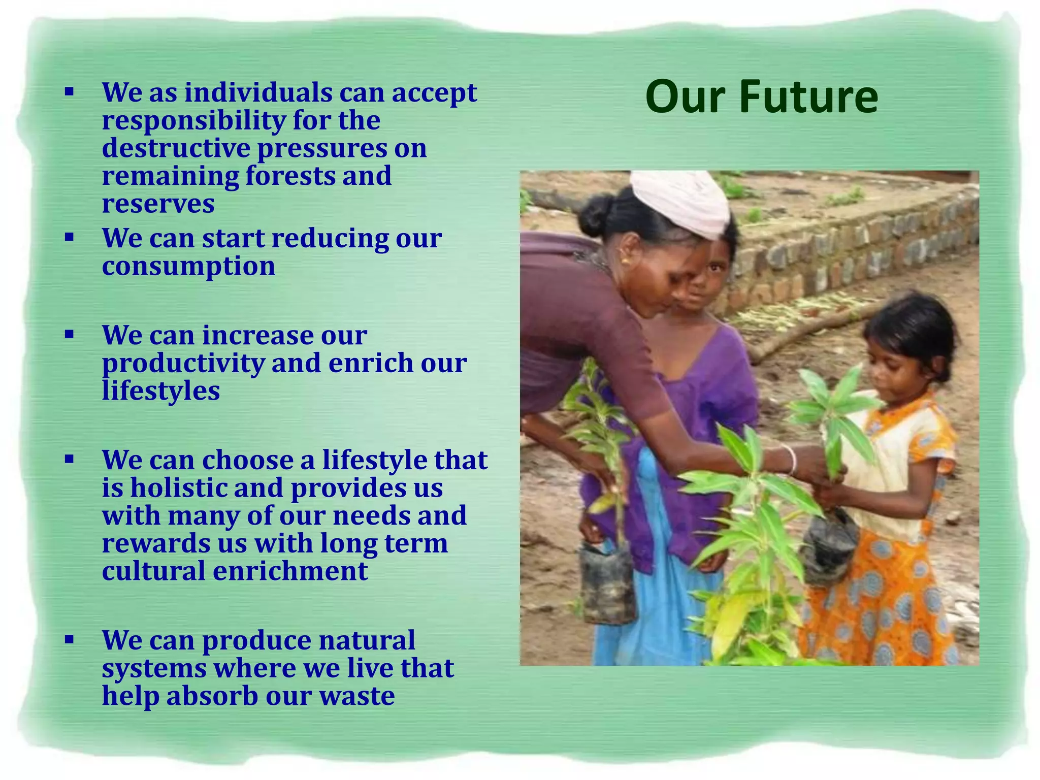 Our Future We as individuals can accept
responsibility for the
destructive pressures on
remaining forests and
reserves
 We can start reducing our
consumption
 We can increase our
productivity and enrich our
lifestyles
 We can choose a lifestyle that
is holistic and provides us
with many of our needs and
rewards us with long term
cultural enrichment
 We can produce natural
systems where we live that
help absorb our waste
 