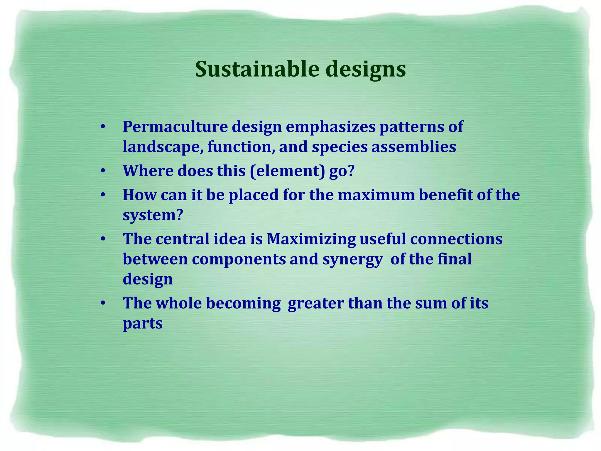 Sustainable designs
• Permaculture design emphasizes patterns of
landscape, function, and species assemblies
• Where does this (element) go?
• How can it be placed for the maximum benefit of the
system?
• The central idea is Maximizing useful connections
between components and synergy of the final
design
• The whole becoming greater than the sum of its
parts
 