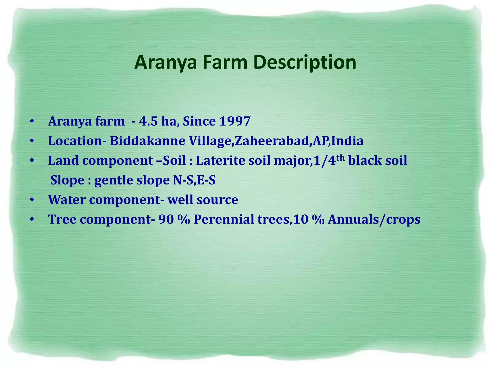 Aranya Farm Description
• Aranya farm - 4.5 ha, Since 1997
• Location- Biddakanne Village,Zaheerabad,AP,India
• Land component –Soil : Laterite soil major,1/4th black soil
Slope : gentle slope N-S,E-S
• Water component- well source
• Tree component- 90 % Perennial trees,10 % Annuals/crops
 